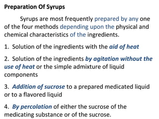 Preparation Of Syrups
Preparation Of Syrups
Syrups are most frequently prepared by any one
of the four methods depending upon the physical and
chemical characteristics of the ingredients.
1. Solution of the ingredients with the aid of heat
2. Solution of the ingredients by agitation without the
use of heat or the simple admixture of liquid
components
3. Addition of sucrose to a prepared medicated liquid
or to a flavored liquid
4. By percolation of either the sucrose of the
medicating substance or of the sucrose.
 