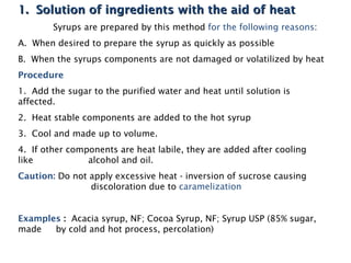 1. Solution of ingredients with the aid of heat
1. Solution of ingredients with the aid of heat
Syrups are prepared by this method for the following reasons:
A. When desired to prepare the syrup as quickly as possible
B. When the syrups components are not damaged or volatilized by heat
Procedure
1. Add the sugar to the purified water and heat until solution is
affected.
2. Heat stable components are added to the hot syrup
3. Cool and made up to volume.
4. If other components are heat labile, they are added after cooling
like alcohol and oil.
Caution: Do not apply excessive heat - inversion of sucrose causing
discoloration due to caramelization
Examples : Acacia syrup, NF; Cocoa Syrup, NF; Syrup USP (85% sugar,
made by cold and hot process, percolation)
 