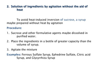 2. Solution of ingredients by agitation without the aid of
2. Solution of ingredients by agitation without the aid of
heat
heat
To avoid heat-induced inversion of sucrose, a syrup
maybe prepared without heat by agitation
Procedure:
1. Sucrose and other formulative agents maybe dissolved in
purified water.
2. Place the ingredients in a bottle of greater capacity than the
volume of syrup.
3. Agitate the mixture
Examples: Ferrous Sulfate Syrup, Ephedrine Sulfate, Citric acid
Syrup, and Glycyrrhiza Syrup
 