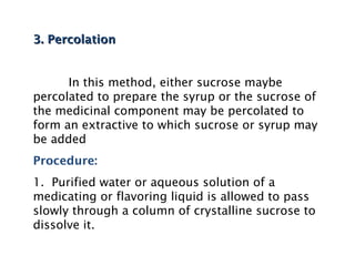 3. Percolation
3. Percolation
In this method, either sucrose maybe
percolated to prepare the syrup or the sucrose of
the medicinal component may be percolated to
form an extractive to which sucrose or syrup may
be added
Procedure:
1. Purified water or aqueous solution of a
medicating or flavoring liquid is allowed to pass
slowly through a column of crystalline sucrose to
dissolve it.
 