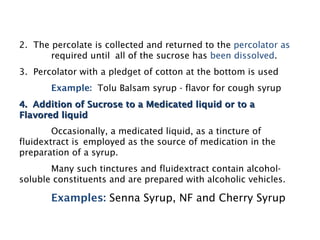 2. The percolate is collected and returned to the percolator as
required until all of the sucrose has been dissolved.
3. Percolator with a pledget of cotton at the bottom is used
Example: Tolu Balsam syrup - flavor for cough syrup
4. Addition of Sucrose to a Medicated liquid or to a
4. Addition of Sucrose to a Medicated liquid or to a
Flavored liquid
Flavored liquid
Occasionally, a medicated liquid, as a tincture of
fluidextract is employed as the source of medication in the
preparation of a syrup.
Many such tinctures and fluidextract contain alcohol-
soluble constituents and are prepared with alcoholic vehicles.
Examples: Senna Syrup, NF and Cherry Syrup
 