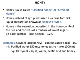 HONEY
• Honey is also called “Clarified honey” or “Strained
Honey”
• Honey instead of syrup was used as a base for thick
liquid preparation known as Honeys or Mels.
• Honey is the secretion deposited in the honeycomb of
the bee and consists of a mixture of invert sugar –
62-83%; sucrose – 8%; dextrin – 0.2%
Examples: Oxymel (acid honey) – contains acetic acid – 150
mL; Purified water 150 mL; honey q.s to make 1000 mL
Squill Oxymel = squill, water, acetic acid and honey
 