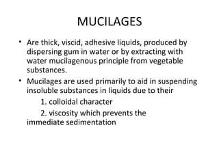 MUCILAGES
• Are thick, viscid, adhesive liquids, produced by
dispersing gum in water or by extracting with
water mucilagenous principle from vegetable
substances.
• Mucilages are used primarily to aid in suspending
insoluble substances in liquids due to their
1. colloidal character
2. viscosity which prevents the
immediate sedimentation
 