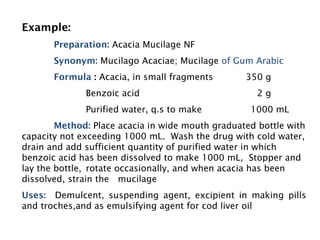 Example:
Preparation: Acacia Mucilage NF
Synonym: Mucilago Acaciae; Mucilage of Gum Arabic
Formula : Acacia, in small fragments 350 g
Benzoic acid 2 g
Purified water, q.s to make 1000 mL
Method: Place acacia in wide mouth graduated bottle with
capacity not exceeding 1000 mL. Wash the drug with cold water,
drain and add sufficient quantity of purified water in which
benzoic acid has been dissolved to make 1000 mL, Stopper and
lay the bottle, rotate occasionally, and when acacia has been
dissolved, strain the mucilage
Uses: Demulcent, suspending agent, excipient in making pills
and troches,and as emulsifying agent for cod liver oil
 