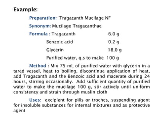 Example:
Preparation: Tragacanth Mucilage NF
Synonym: Mucilago Tragacanthae
Formula : Tragacanth 6.0 g
Benzoic acid 0.2 g
Glycerin 18.0 g
Purified water, q.s to make 100 g
Method : Mix 75 mL of purified water with glycerin in a
tared vessel, heat to boiling, discontinue application of heat,
add Tragacanth and the Benzoic acid and macerate during 24
hours, stirring occasionally. Add sufficient quantity of purified
water to make the mucilage 100 g, stir actively until uniform
consistency and strain through muslin cloth
Uses: excipient for pills or troches, suspending agent
for insoluble substances for internal mixtures and as protective
agent
 