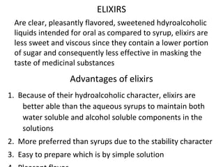 ELIXIRS
Are clear, pleasantly flavored, sweetened hdyroalcoholic
liquids intended for oral as compared to syrup, elixirs are
less sweet and viscous since they contain a lower portion
of sugar and consequently less effective in masking the
taste of medicinal substances
Advantages of elixirs
1. Because of their hydroalcoholic character, elixirs are
better able than the aqueous syrups to maintain both
water soluble and alcohol soluble components in the
solutions
2. More preferred than syrups due to the stability character
3. Easy to prepare which is by simple solution
 