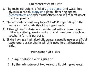 Characteristics of Elixir
1. The main ingredient of elixirs are ethanol and water but
glycerin sorbitol, propylene glycol, flavoring agents,
preservatives and syrups are often used in preparation of
the final product
2. The alcohol content vary from 3 to 41% depending on the
water alcohol solubility of the ingredients
3. Although many elixirs are sweetened with sucrose, some
utilize sorbitol, glycerin, and artificial sweeteners such as
saccharin for this purpose.
4. Elixirs having a high alcoholic content usually use as artificial
sweeteners as saccharin which is used in small quantities
only.
Preparation of Elixirs
1. Simple solution with agitation
2. By the admixture of two or more liquid ingredients
 