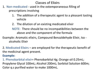 Classes of Elixirs
1. Non-medicated - used in the extemporaneous filling of
prescriptions involving
1. The addition of a therapeutic agent to a pleasant tasting
vehicle
2. The dilution of an existing medicated elixir
NOTE: There should be no incompatibilities between the
above and the component of the formula
Example: Aromatic elixirs, Compound Benzaldehyde Elixir, Iso -
alcoholic Elixir
2. Medicated Elixirs – are employed for the therapeutic benefit of
the medicinal agent present.
Example:
1. Phenobarbital elixir= Phenobarbital 4g; Orange oil 0.25mL;
Propylene Glycol 100mL; Alcohol 200mL; Sorbitol Solution 600m;
Color q.s purified water to make 1000mL.
 
