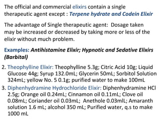 The official and commercial elixirs contain a single
therapeutic agent except : Terpene hydrate and Codein Elixir
The advantage of Single therapeutic agent: Dosage taken
may be increased or decreased by taking more or less of the
elixir without much problem.
Examples: Antihistamine Elixir; Hypnotic and Sedative Elixirs
(Barbital)
2. Theophylline Elixir: Theophylline 5.3g; Citric Acid 10g; Liquid
Glucose 44g; Syrup 132.0mL; Glycerin 50mL; Sorbitol Solution
324mL; yellow No. 5 0.1g; purified water to make 100mL
3. Diphenhydramine Hydrochloride Elixir: Diphenhydramine HCl
2.5g; Orange oil 0.24mL; Cinnamon oil 0.11mL; Clove oil
0.08mL; Coriander oil 0.03mL; Anethole 0.03mlL; Amaranth
solution 1.6 mL; alcohol 350 mL; Purified water, q.s to make
1000 mL
 