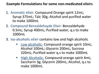 Example Formulations for some non-medicated elixirs
1. Aromatic elixir: Compound Orange spirit 12mL;
Syrup 375mL; Talc 30g; Alcohol and purified water
to make 1000mL
2. Compound Benzaldehayde Elixir: Benzaldehyde
0.5mL; Syrup 400mL; Purified water, q.s to make
1000mL
3. Iso-alcoholic elixir contains low and high alcoholic
• Low alcoholic- Compound orange spirit 10mL;
Alcohol 100mL; Glycerin 200mL; Sucrose
320mL; Purified water q.s to make 1000mL
• High Alcoholic- Compound orange spirit 4mL;
Saccharin 3g; Glycerin 200mL; Alcohol, q.s to
make 1000mL
 