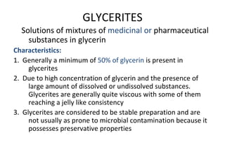 GLYCERITES
Solutions of mixtures of medicinal or pharmaceutical
substances in glycerin
Characteristics:
1. Generally a minimum of 50% of glycerin is present in
glycerites
2. Due to high concentration of glycerin and the presence of
large amount of dissolved or undissolved substances.
Glycerites are generally quite viscous with some of them
reaching a jelly like consistency
3. Glycerites are considered to be stable preparation and are
not usually as prone to microbial contamination because it
possesses preservative properties
 