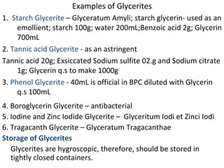 Examples of Glycerites
1. Starch Glycerite – Glyceratum Amyli; starch glycerin- used as an
emollient; starch 100g; water 200mL;Benzoic acid 2g; Glycerin
700mL
2. Tannic acid Glycerite - as an astringent
Tannic acid 20g; Exsiccated Sodium sulfite 02.g and Sodium citrate
1g; Glycerin q.s to make 1000g
3. Phenol Glycerite - 40mL is official in BPC diluted with Glycerin
q.s 100mL
4. Boroglycerin Glycerite – antibacterial
5. Iodine and Zinc Iodide Glycerite – Glyceritum Iodi et Zinci Iodi
6. Tragacanth Glycerite – Glyceratum Tragacanthae
Storage of Glycerites
Glycerites are hygroscopic, therefore, should be stored in
tightly closed containers.
 