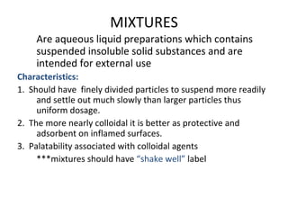 MIXTURES
Are aqueous liquid preparations which contains
suspended insoluble solid substances and are
intended for external use
Characteristics:
1. Should have finely divided particles to suspend more readily
and settle out much slowly than larger particles thus
uniform dosage.
2. The more nearly colloidal it is better as protective and
adsorbent on inflamed surfaces.
3. Palatability associated with colloidal agents
***mixtures should have “shake well” label
 