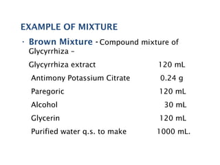 EXAMPLE OF MIXTURE
• Brown Mixture - Compound mixture of
Glycyrrhiza –
Glycyrrhiza extract 120 mL
Antimony Potassium Citrate 0.24 g
Paregoric 120 mL
Alcohol 30 mL
Glycerin 120 mL
Purified water q.s. to make 1000 mL.
 