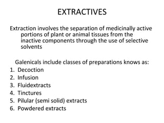 EXTRACTIVES
Extraction involves the separation of medicinally active
portions of plant or animal tissues from the
inactive components through the use of selective
solvents
Galenicals include classes of preparations knows as:
1. Decoction
2. Infusion
3. Fluidextracts
4. Tinctures
5. Pilular (semi solid) extracts
6. Powdered extracts
 
