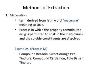 Methods of Extraction
1. Maceration
• term derived from latin word “macerare”
meaning to soak.
• Process in which the properly comminuted
drug is permitted to soak in the menstruum
and the soluble constituents are dissolved
Examples: (Process M)
Compound Benzoin, Sweet orange Peel
Tincture; Compound Cardamon; Tolu Balsam
Tincture
 