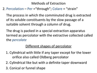 Methods of Extraction
2. Percolation – Per =“through”; Colare = “strain”
The process in which the comminuted drug is extracted
of its soluble constituents by the slow passage of a
suitable solvent through a column of drug.
The drug is packed in a special extraction apparatus
termed as percolator with the extractive collected called
the percolate
Different shapes of percolator
1. Cylindrical with little if any taper except for the lower
orifice also called Oldberg percolator
2. Cylindrical like but with a definite taper downward
3. Conical or funnel shape
 