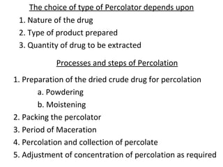 The choice of type of Percolator depends upon
1. Nature of the drug
2. Type of product prepared
3. Quantity of drug to be extracted
Processes and steps of Percolation
1. Preparation of the dried crude drug for percolation
a. Powdering
b. Moistening
2. Packing the percolator
3. Period of Maceration
4. Percolation and collection of percolate
5. Adjustment of concentration of percolation as required
 