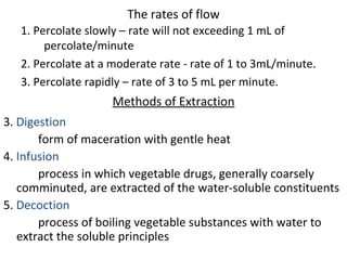 The rates of flow
1. Percolate slowly – rate will not exceeding 1 mL of
percolate/minute
2. Percolate at a moderate rate - rate of 1 to 3mL/minute.
3. Percolate rapidly – rate of 3 to 5 mL per minute.
Methods of Extraction
3. Digestion
form of maceration with gentle heat
4. Infusion
process in which vegetable drugs, generally coarsely
comminuted, are extracted of the water-soluble constituents
5. Decoction
process of boiling vegetable substances with water to
extract the soluble principles
 