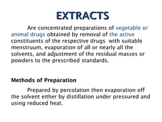 EXTRACTS
EXTRACTS
Are concentrated preparations of vegetable or
animal drugs obtained by removal of the active
constituents of the respective drugs with suitable
menstruum, evaporation of all or nearly all the
solvents, and adjustment of the residual masses or
powders to the prescribed standards.
Methods of Preparation
Methods of Preparation
Prepared by percolation then evaporation off
the solvent either by distillation under pressured and
using reduced heat.
 