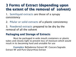 3 Forms of Extract (depending upon
3 Forms of Extract (depending upon
the extent of the removal of solvent)
the extent of the removal of solvent)
1. Semiliquid extracts are those of a syrupy
consistency
2. Pilular or solid extracts of a plastic consistency
3. Powdered extracts prepared to be dry by the
removal of all the solvent
Packaging and Storage of Extracts
Packaging and Storage of Extracts
Must be packaged in wide mouth containers or plastic
tubes and closely tight to prevent loss of moisture which would
result in its becoming hard and unstable for use
Examples: Belladonna Extract NF; Cascara Sagrada
Extract NF and Pure Glycyrrhiza Extract
 