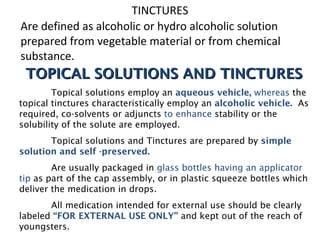 TINCTURES
Are defined as alcoholic or hydro alcoholic solution
prepared from vegetable material or from chemical
substance.
TOPICAL SOLUTIONS AND TINCTURES
TOPICAL SOLUTIONS AND TINCTURES
Topical solutions employ an aqueous vehicle, whereas the
topical tinctures characteristically employ an alcoholic vehicle. As
required, co-solvents or adjuncts to enhance stability or the
solubility of the solute are employed.
Topical solutions and Tinctures are prepared by simple
solution and self -preserved.
Are usually packaged in glass bottles having an applicator
tip as part of the cap assembly, or in plastic squeeze bottles which
deliver the medication in drops.
All medication intended for external use should be clearly
labeled “FOR EXTERNAL USE ONLY” and kept out of the reach of
youngsters.
 