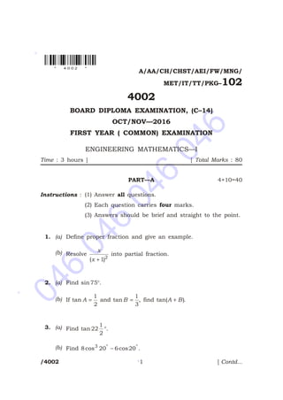046
046
046
046
*
*
*
A/AA/CH/CHST/AEI/FW/MNG/
MET/IT/TT/PKG–102
4002
BOARD DIPLOMA EXAMINATION, (C–14)
OCT/NOV—2016
FIRST YEAR ( COMMON) EXAMINATION
ENGINEERING MATHEMATICS—I
Time : 3 hours ] [ Total Marks : 80
PART—A 4×10=40
Instructions : (1) Answer all questions.
(2) Each question carries four marks.
(3) Answers should be brief and straight to the point.
1. (a) Define proper fraction and give an example.
(b) Resolve
x
x( )+12
into partial fraction.
2. (a) Find sin 75°.
(b) If tan A =
1
2
and tan B =
1
3
, find tan( )A B+ .
3. (a) Find tan 22
1
2
°.
(b) Find 8 20 6 203
cos cos° °
- .
/4002 1 [ Contd...
* 4 0 0 2 *
 