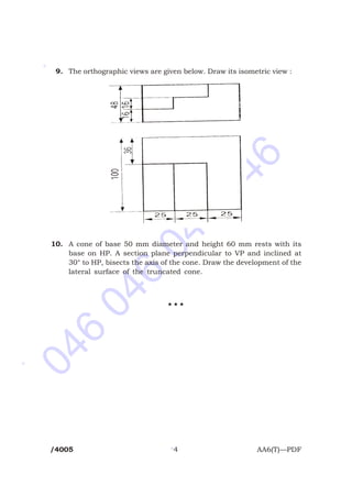 046
046
046
046
*
*
*
9. The orthographic views are given below. Draw its isometric view :
10. A cone of base 50 mm diameter and height 60 mm rests with its
base on HP. A section plane perpendicular to VP and inclined at
30° to HP, bisects the axis of the cone. Draw the development of the
lateral surface of the truncated cone.
H H H
/4005 4 AA6(T)—PDF
 