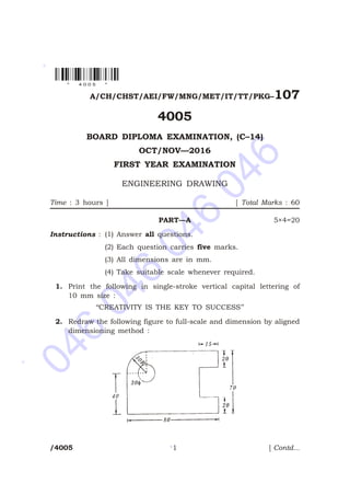 046
046
046
046
*
*
*
A/CH/CHST/AEI/FW/MNG/MET/IT/TT/PKG–107
4005
BOARD DIPLOMA EXAMINATION, (C–14)
OCT/NOV—2016
FIRST YEAR EXAMINATION
ENGINEERING DRAWING
Time : 3 hours ] [ Total Marks : 60
PART—A 5×4=20
Instructions : (1) Answer all questions.
(2) Each question carries five marks.
(3) All dimensions are in mm.
(4) Take suitable scale whenever required.
1. Print the following in single-stroke vertical capital lettering of
10 mm size :
‘‘CREATIVITY IS THE KEY TO SUCCESS’’
2. Redraw the following figure to full-scale and dimension by aligned
dimensioning method :
/4005 1 [ Contd...
* 4 0 0 5 *
 