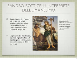 SANDRO BOTTICELLI INTERPRETE
DELL’UMANESIMO
Sandro Botticelli è l’artista
più vicino agli ideali
neoplatonici promossi dal
circolo di intellettuali e
filosofi della cerchia di
Lorenzo il Magnifico.

Sandro Botticelli,
“Pallade e il centauro”:
la dea della ragione
vince sull'istintualità
rappresentata dal
centauro

La presenza del classicismo,
e di temi ripresi dal mondo
classico greco e latino, sono
ben visibili in molte delle
sue opere

4

 