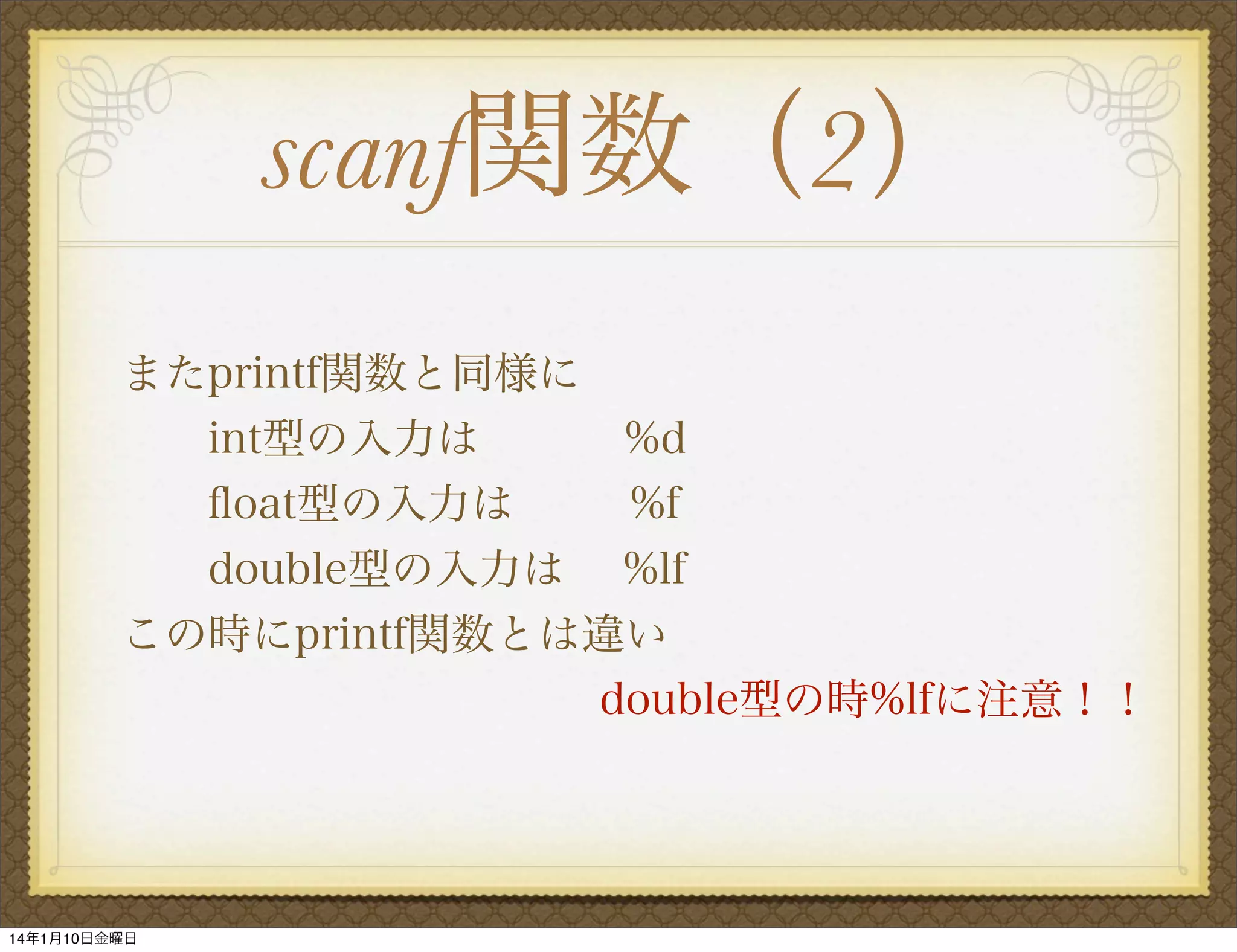 scanf関数（2）
またprintf関数と同様に
  int型の入力は
%d
ﬂoat型の入力は
 %f
double型の入力は %lf
この時にprintf関数とは違い
           double型の時%lfに注意！！

14年1月10日金曜日

 