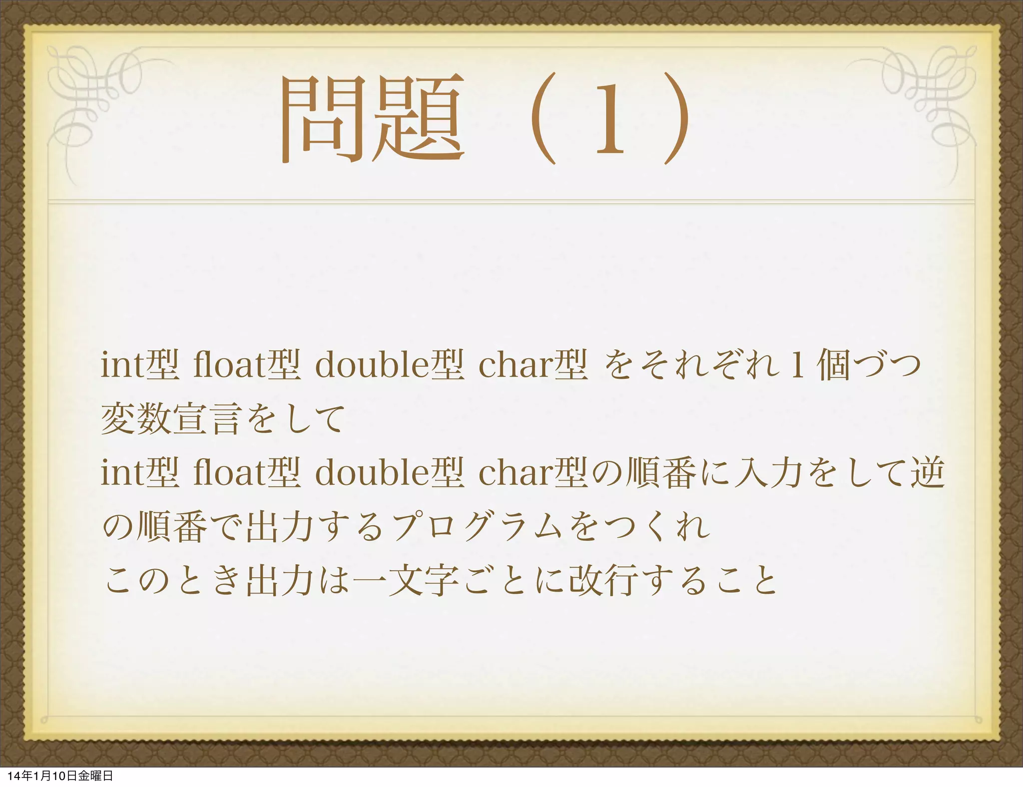 問題（１）
int型 ﬂoat型 double型 char型 をそれぞれ１個づつ
変数宣言をして
int型 ﬂoat型 double型 char型の順番に入力をして逆
の順番で出力するプログラムをつくれ
このとき出力は一文字ごとに改行すること

14年1月10日金曜日

 