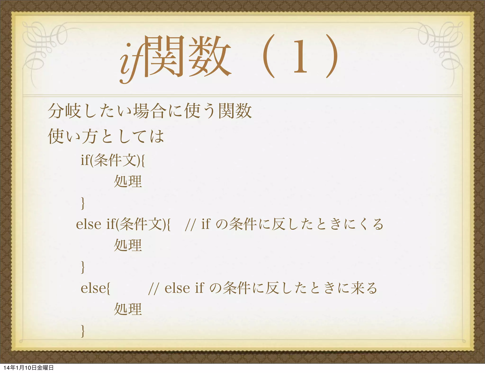 if関数（１）
分岐したい場合に使う関数
使い方としては
if(条件文){
処理
   }
else if(条件文){ // if の条件に反したときにくる
処理
   }
else{
// else if の条件に反したときに来る
処理
}
14年1月10日金曜日

 