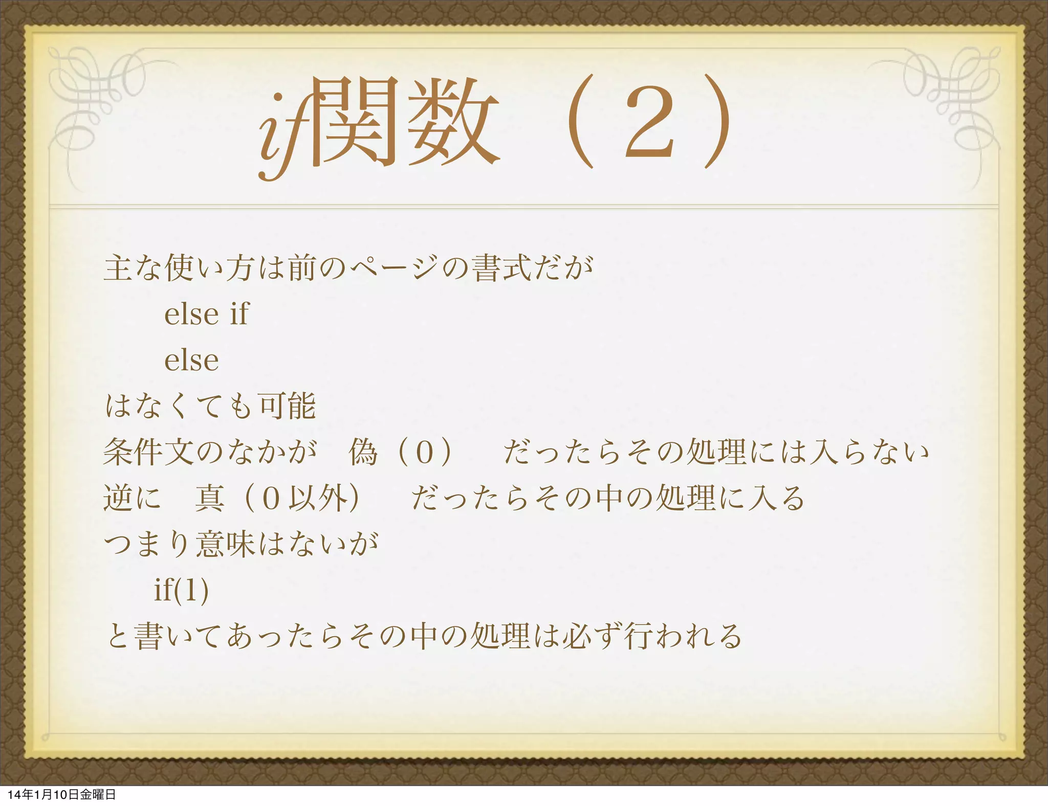 if関数（２）
主な使い方は前のページの書式だが
else if
else
はなくても可能
条件文のなかが 偽（０） だったらその処理には入らない
逆に 真（０以外） だったらその中の処理に入る
つまり意味はないが
if(1)
と書いてあったらその中の処理は必ず行われる

14年1月10日金曜日

 