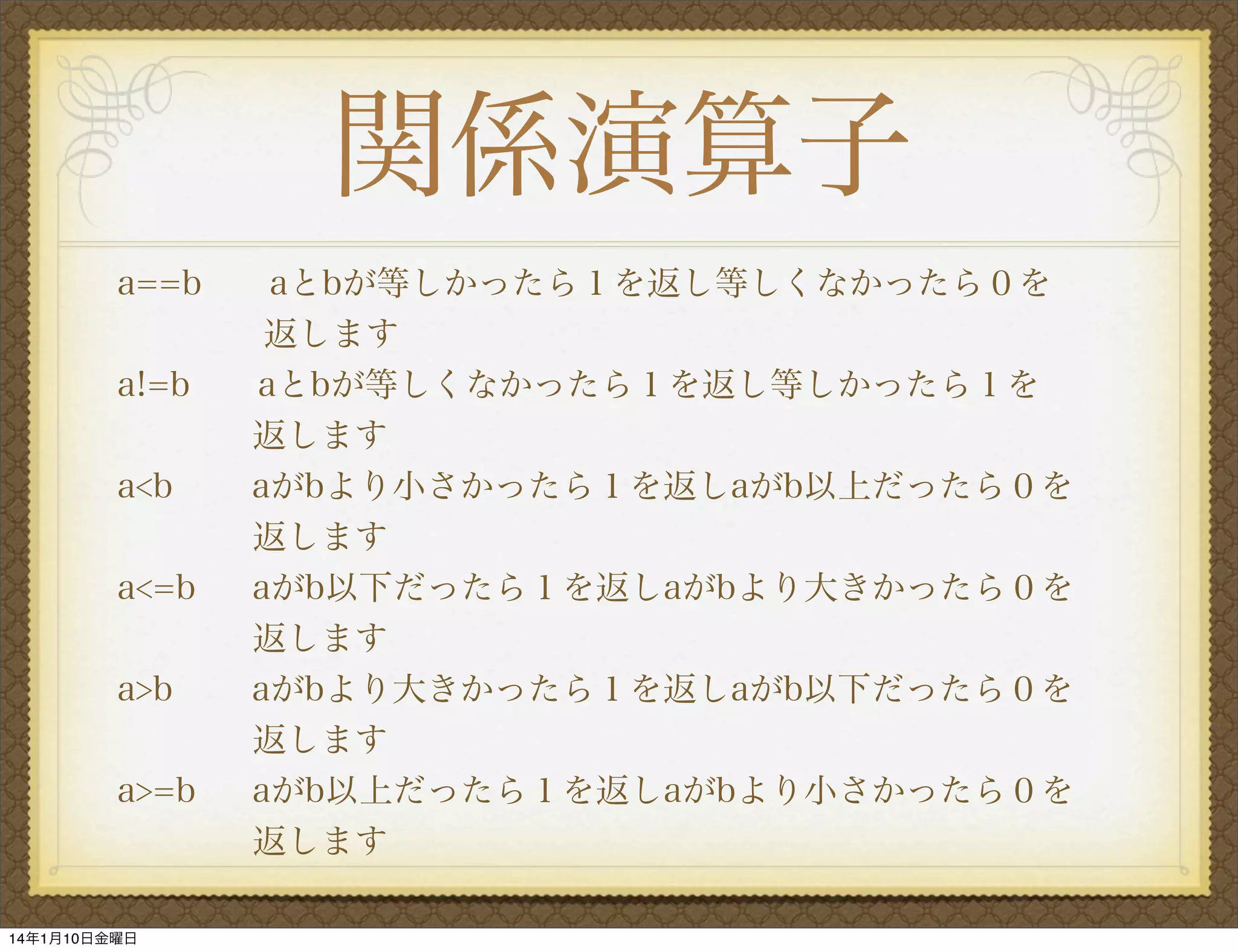 関係演算子
a==b

aとbが等しかったら１を返し等しくなかったら０を   
返します
a!=b
aとbが等しくなかったら１を返し等しかったら１を
返します
a<b
aがbより小さかったら１を返しaがb以上だったら０を
    返します
a<=b
aがb以下だったら１を返しaがbより大きかったら０を
    返します
a>b
aがbより大きかったら１を返しaがb以下だったら０を
    返します
a>=b
aがb以上だったら１を返しaがbより小さかったら０を
    返します
14年1月10日金曜日

 