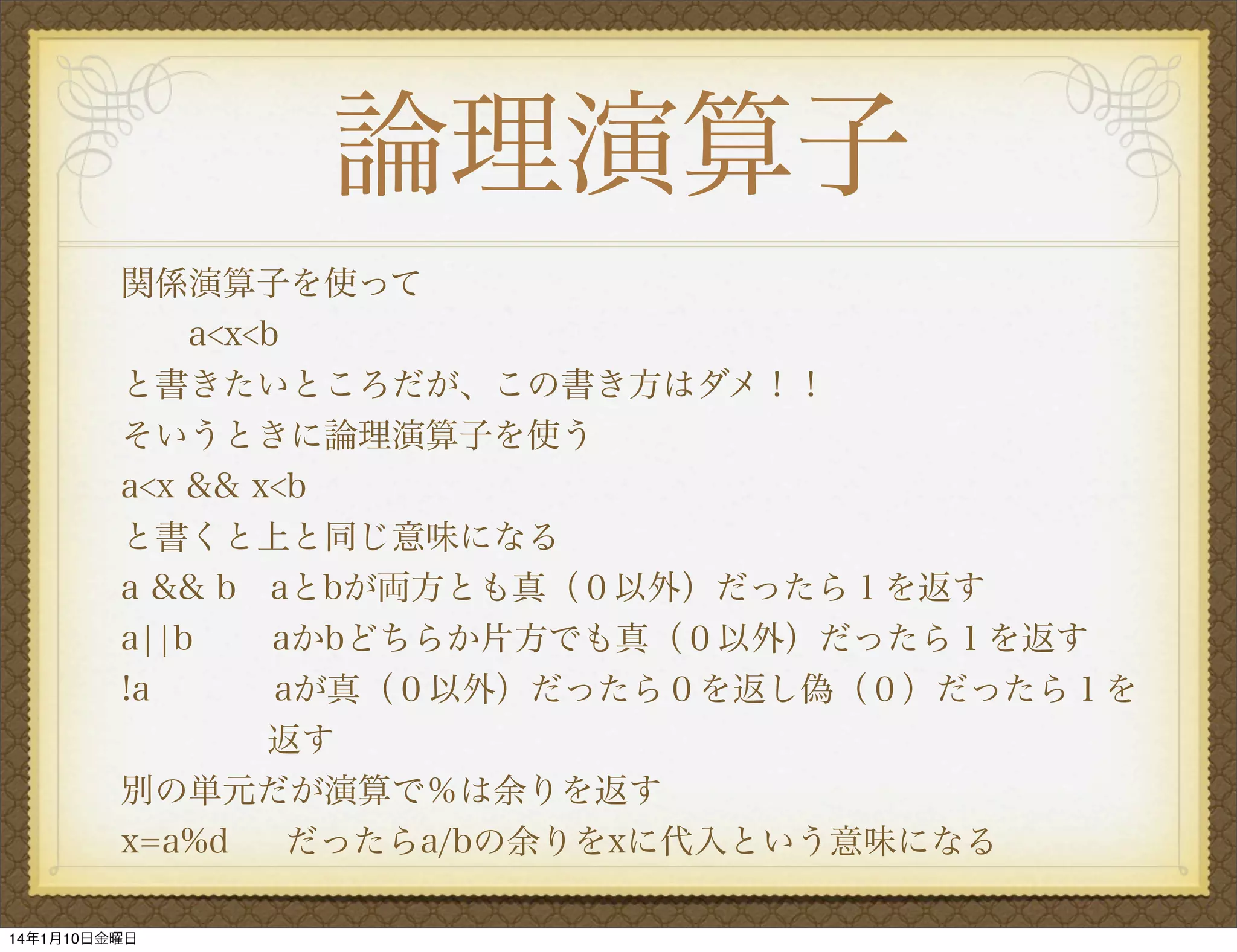 論理演算子
関係演算子を使って
a<x<b
と書きたいところだが、この書き方はダメ！！
そいうときに論理演算子を使う
a<x && x<b
と書くと上と同じ意味になる
a && b aとbが両方とも真（０以外）だったら１を返す
a¦¦b
aかbどちらか片方でも真（０以外）だったら１を返す
!a
aが真（０以外）だったら０を返し偽（０）だったら１を
  
返す
別の単元だが演算で％は余りを返す
x=a%d
だったらa/bの余りをxに代入という意味になる
14年1月10日金曜日

 