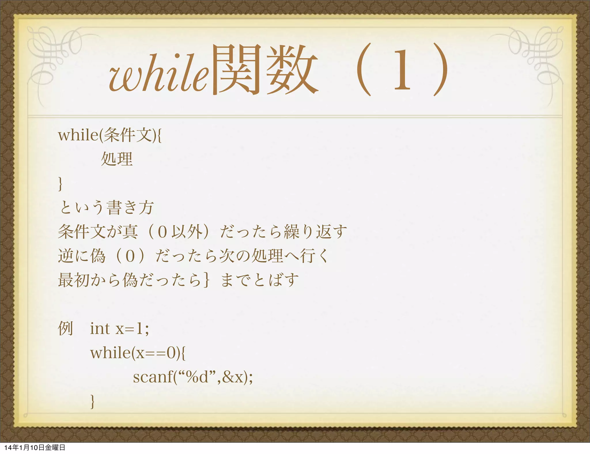 while関数（１）
while(条件文){
処理
}
という書き方
条件文が真（０以外）だったら繰り返す
逆に偽（０）だったら次の処理へ行く
最初から偽だったら｝までとばす
例 int x=1;
while(x==0){
scanf( %d ,&x);
}
14年1月10日金曜日

 