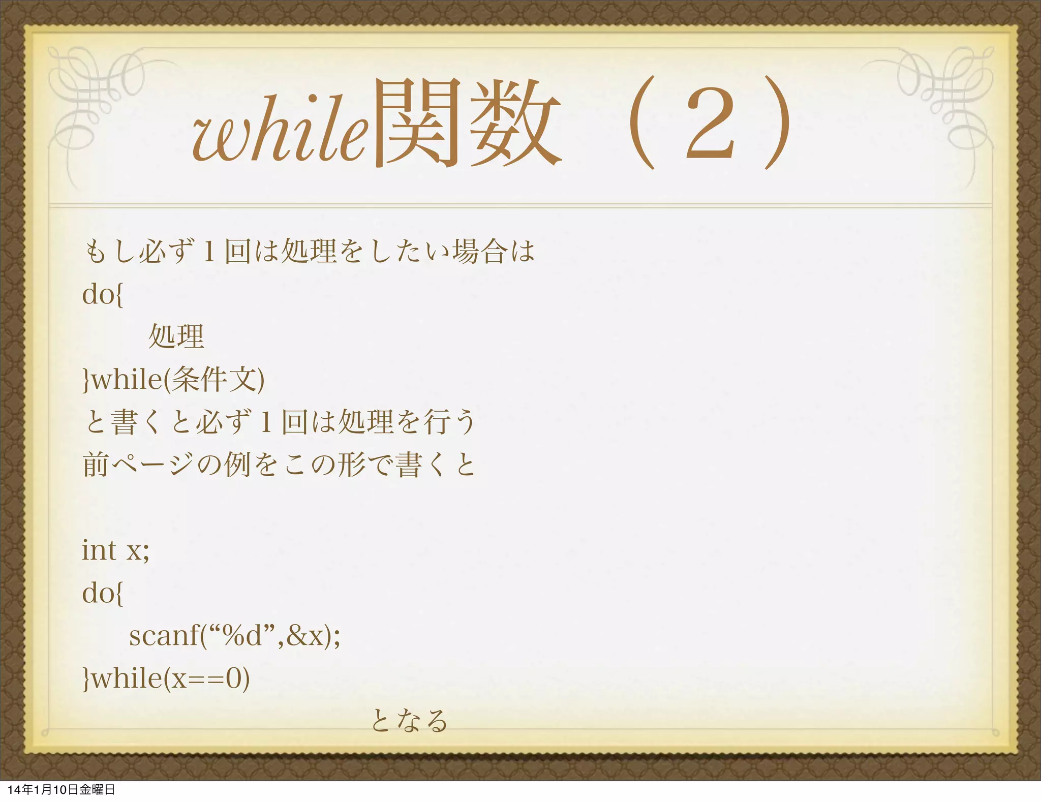 while関数（２）
もし必ず１回は処理をしたい場合は
do{
処理
}while(条件文)
と書くと必ず１回は処理を行う
前ページの例をこの形で書くと
int x;
do{
scanf( %d ,&x);
}while(x==0)
          となる
14年1月10日金曜日

 