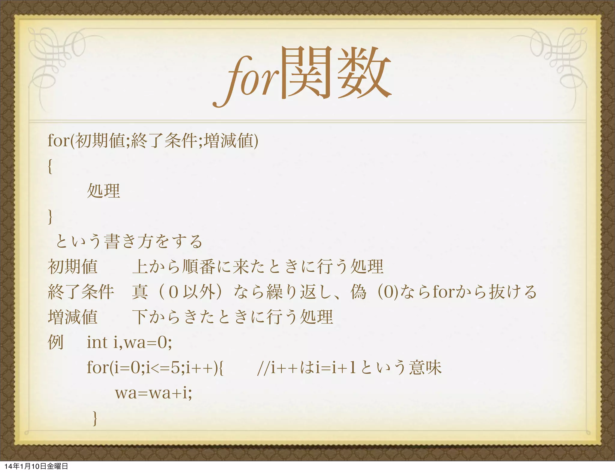 for関数
for(初期値;終了条件;増減値)
{
処理
}
という書き方をする
初期値  上から順番に来たときに行う処理
終了条件 真（０以外）なら繰り返し、偽（0)ならforから抜ける
増減値  下からきたときに行う処理
例 int i,wa=0;
for(i=0;i<=5;i++){
//i++はi=i+1という意味
wa=wa+i;
}
14年1月10日金曜日

 