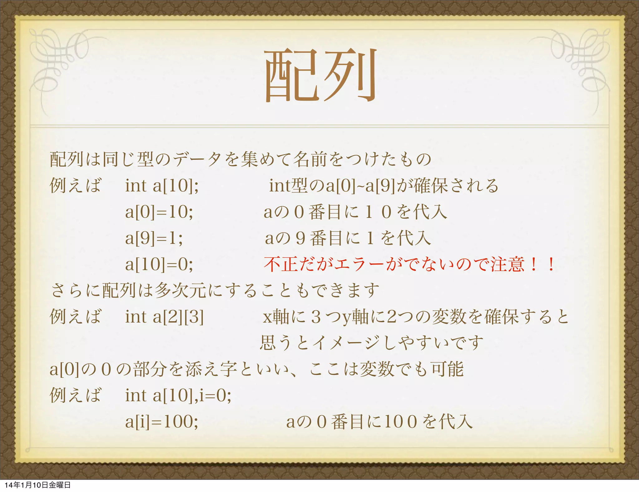 配列
配列は同じ型のデータを集めて名前をつけたもの
例えば int a[10];
int型のa[0] a[9]が確保される
a[0]=10;
aの０番目に１０を代入
a[9]=1;
aの９番目に１を代入
a[10]=0;
不正だがエラーがでないので注意！！
さらに配列は多次元にすることもできます
例えば int a[2][3]
x軸に３つy軸に2つの変数を確保すると 
 
            思うとイメージしやすいです
a[0]の０の部分を添え字といい、ここは変数でも可能
例えば int a[10],i=0;
a[i]=100;
aの０番目に10０を代入

14年1月10日金曜日

 