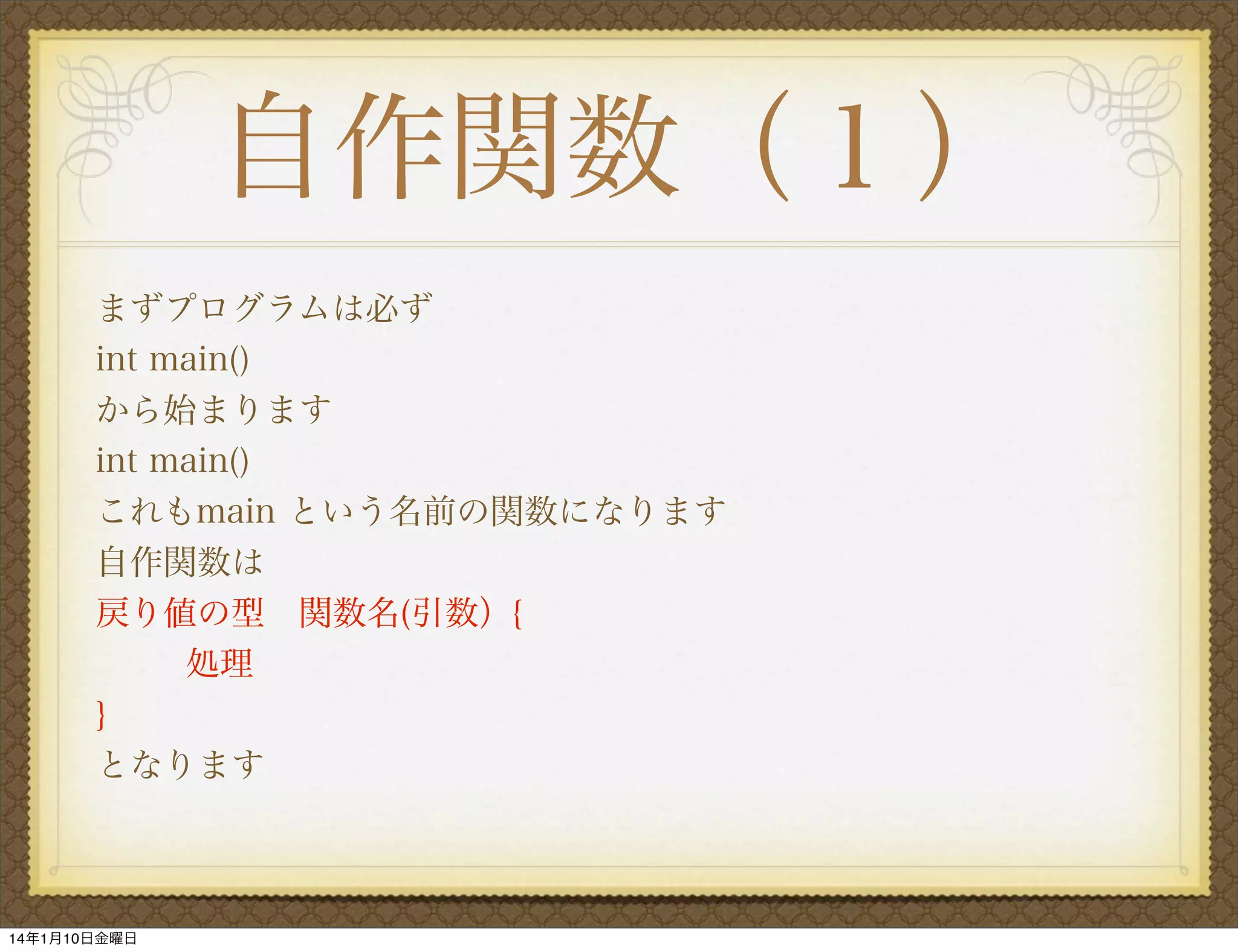 自作関数（１）
まずプログラムは必ず
int main()
から始まります
int main()
これもmain という名前の関数になります
自作関数は
戻り値の型 関数名(引数）{
処理
}
となります

14年1月10日金曜日

 