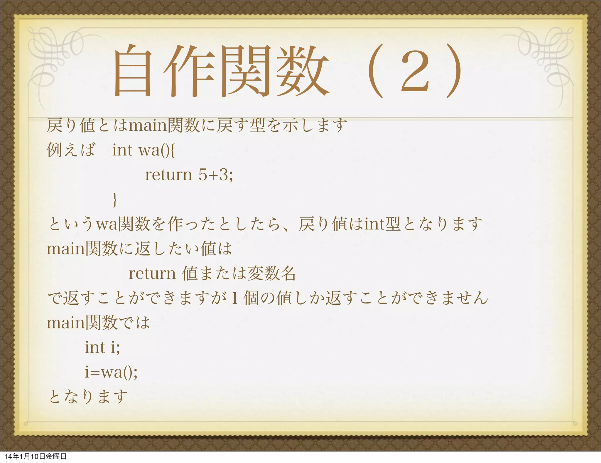 自作関数（２）
戻り値とはmain関数に戻す型を示します
例えば int wa(){
return 5+3;
}
というwa関数を作ったとしたら、戻り値はint型となります
main関数に返したい値は
     return 値または変数名
で返すことができますが１個の値しか返すことができません
main関数では
int i;
i=wa();
となります

14年1月10日金曜日

 