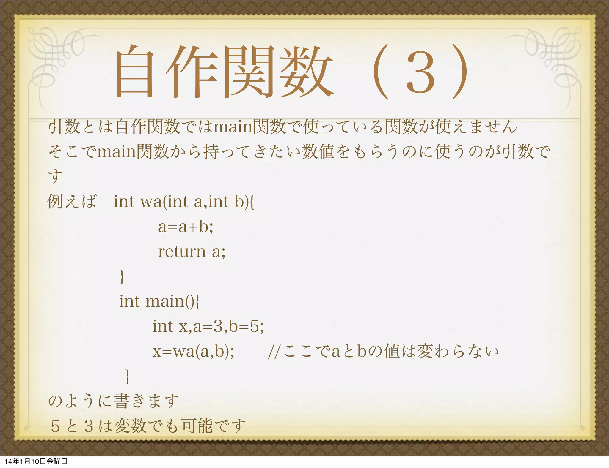 自作関数（３）
引数とは自作関数ではmain関数で使っている関数が使えません
そこでmain関数から持ってきたい数値をもらうのに使うのが引数で
す
例えば int wa(int a,int b){
a=a+b;
return a;
}
int main(){
int x,a=3,b=5;
x=wa(a,b);  //ここでaとbの値は変わらない
}
のように書きます
５と３は変数でも可能です
14年1月10日金曜日

 