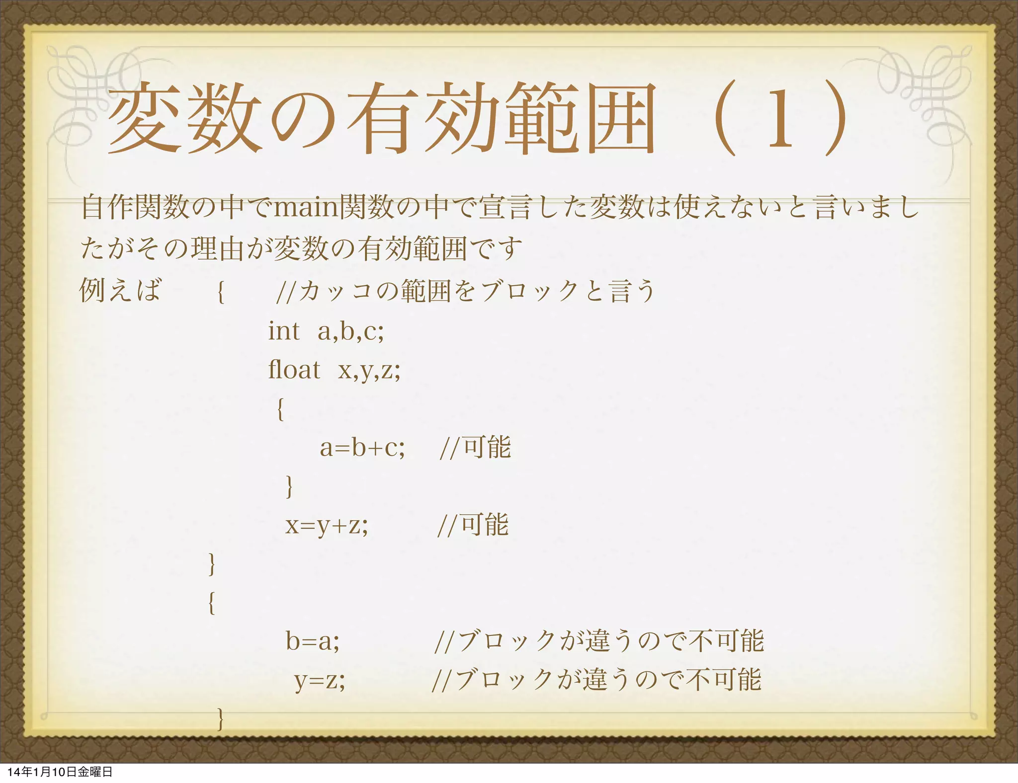 変数の有効範囲（１）
自作関数の中でmain関数の中で宣言した変数は使えないと言いまし
たがその理由が変数の有効範囲です
例えば
{  //カッコの範囲をブロックと言う
int a,b,c;
ﬂoat x,y,z;
{
a=b+c;
}
x=y+z;

//可能
//可能

}
{
b=a;
y=z;
}
14年1月10日金曜日

//ブロックが違うので不可能
//ブロックが違うので不可能

 