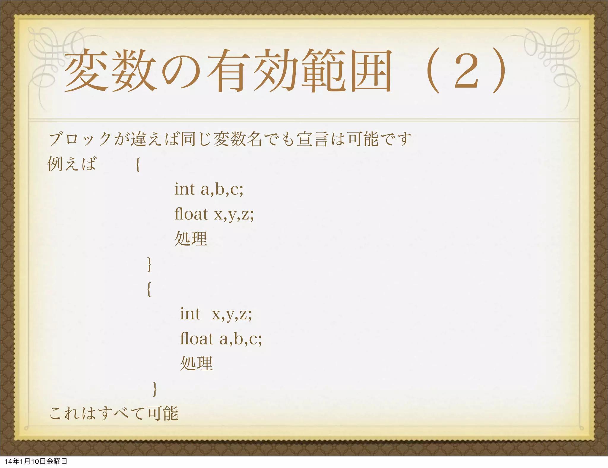 変数の有効範囲（２）
ブロックが違えば同じ変数名でも宣言は可能です
例えば
{
int a,b,c;
ﬂoat x,y,z;
処理
}
{
int x,y,z;
ﬂoat a,b,c;
処理
}
これはすべて可能
14年1月10日金曜日

 