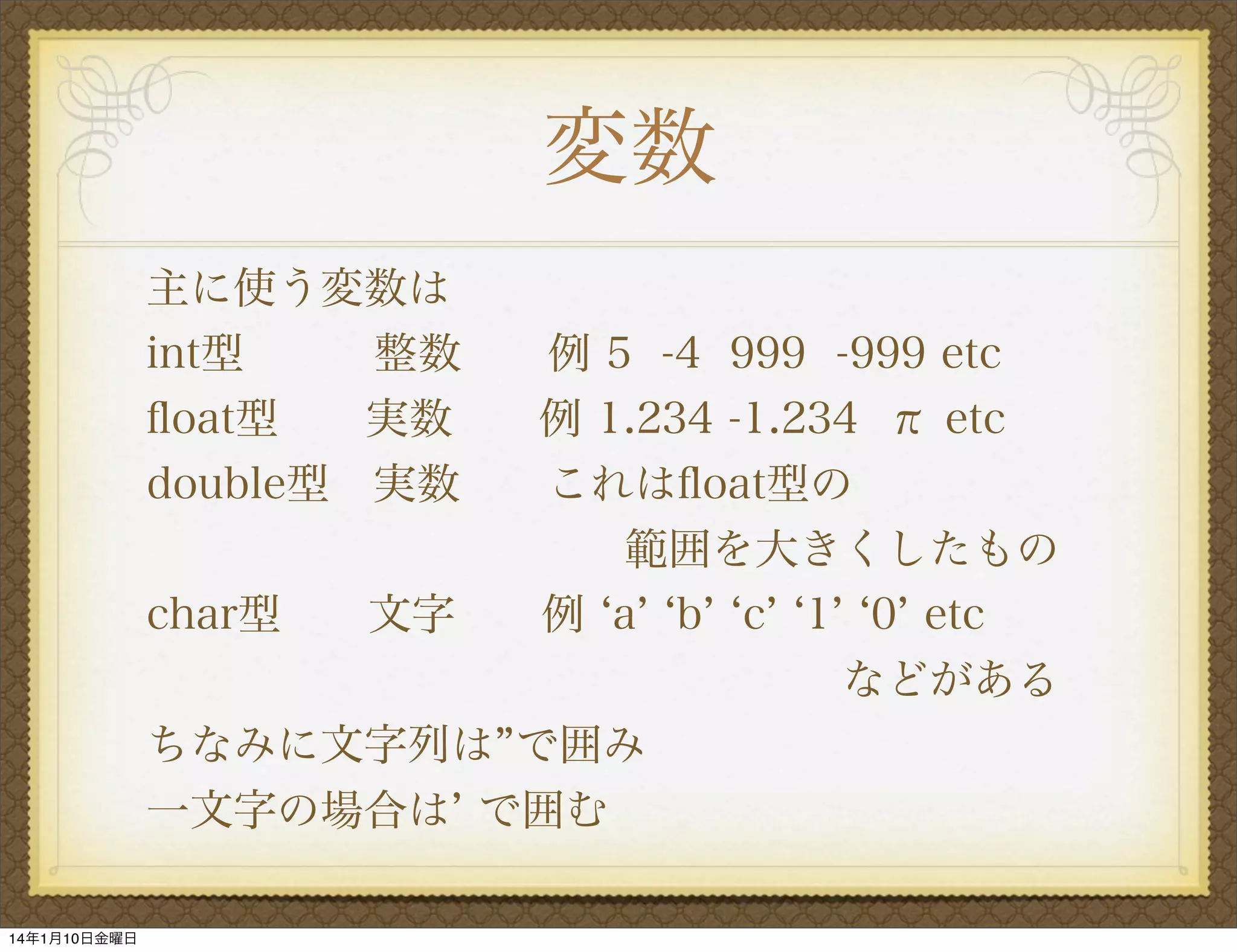 変数
主に使う変数は
int型
整数  例 5 -4 999 -999 etc
ﬂoat型
実数
例 1.234 -1.234 π etc
double型 実数
これはﬂoat型の
           範囲を大きくしたもの
char型
文字  例 a b c 1 0 etc
                などがある
ちなみに文字列は で囲み
一文字の場合は で囲む
14年1月10日金曜日

 