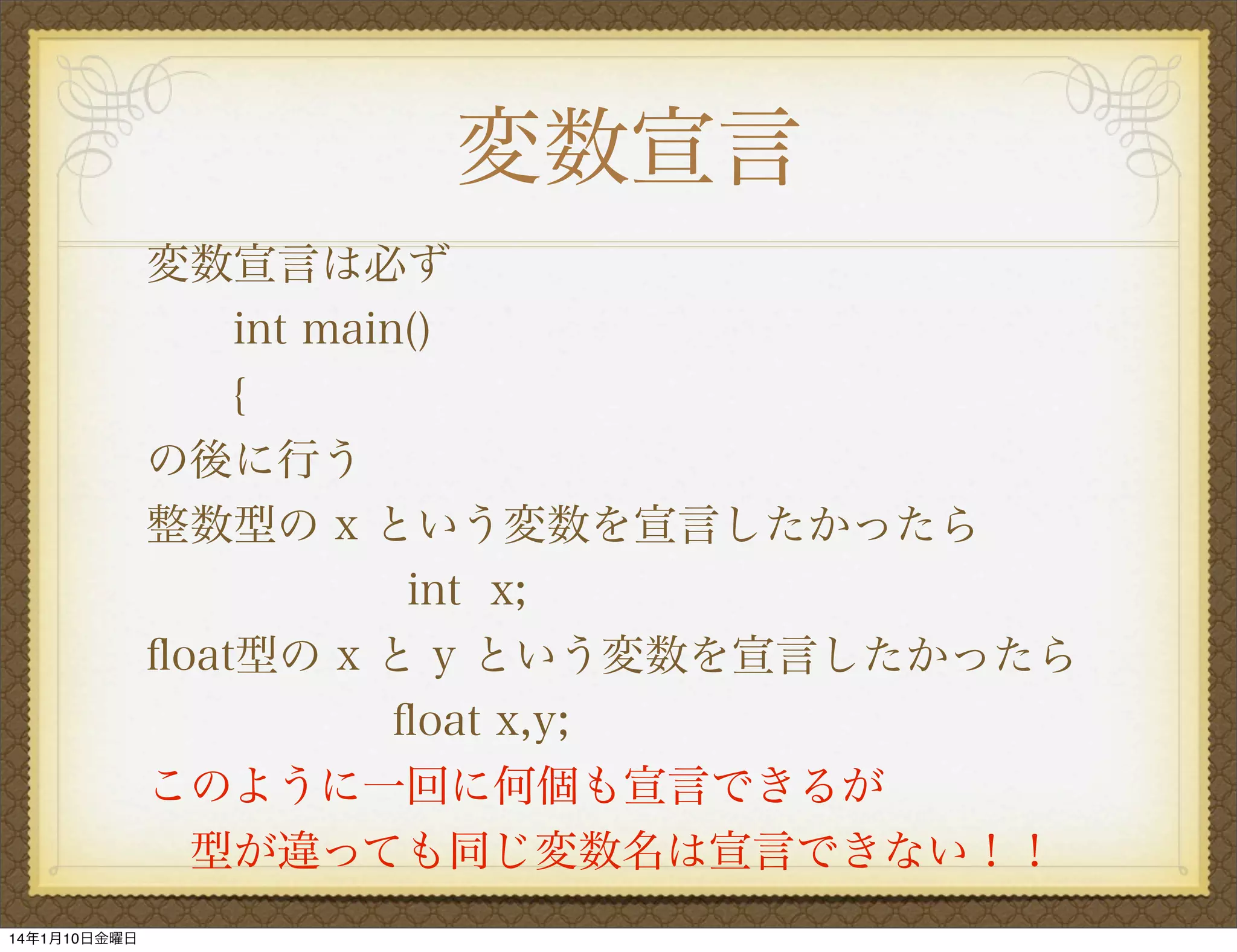 変数宣言
変数宣言は必ず
int main()
{
の後に行う
整数型の x という変数を宣言したかったら
      int x;
ﬂoat型の x と y という変数を宣言したかったら
ﬂoat x,y;
このように一回に何個も宣言できるが
 型が違っても同じ変数名は宣言できない！！
14年1月10日金曜日

 