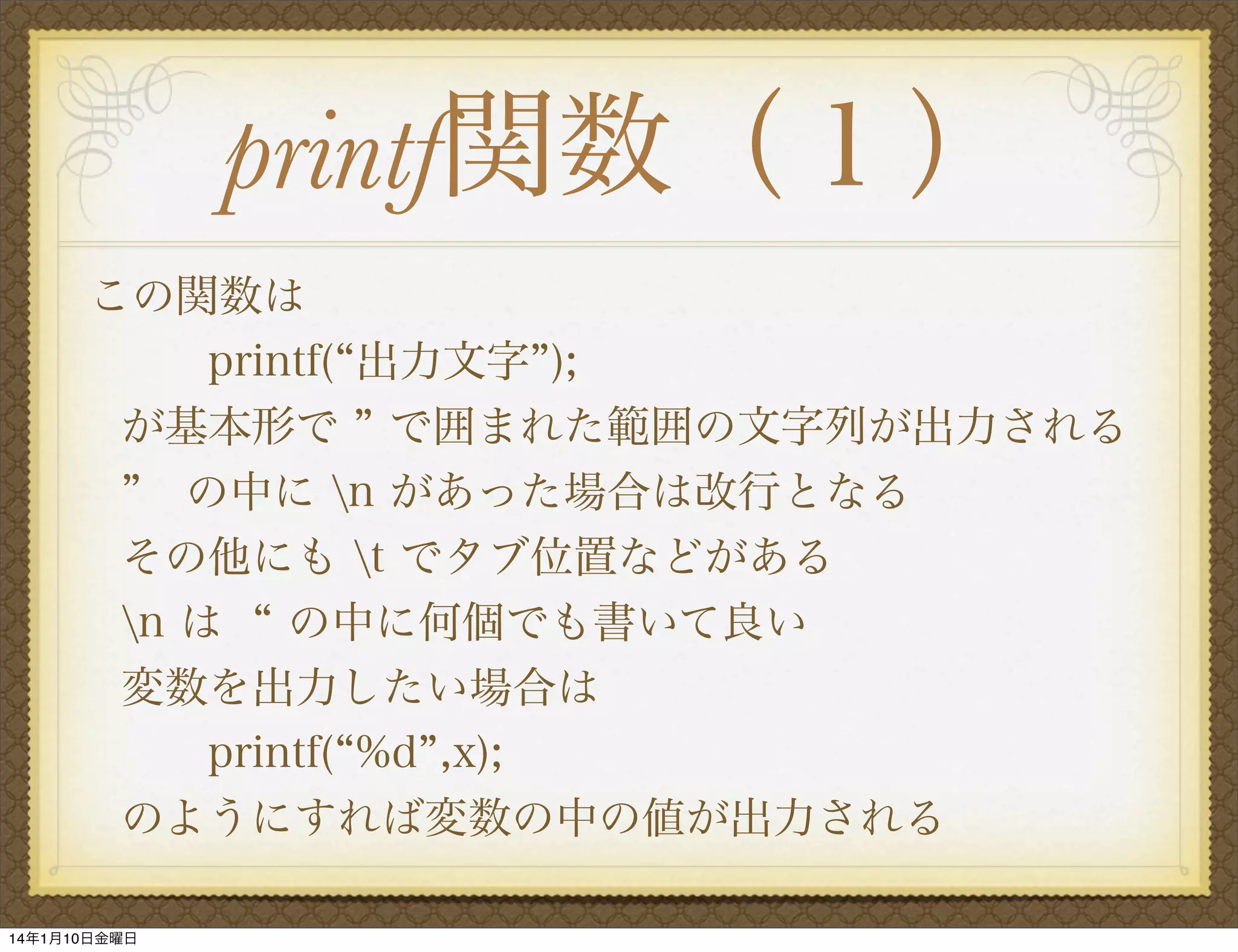 printf関数（１）
この関数は
  printf( 出力文字 );
が基本形で で囲まれた範囲の文字列が出力される
 の中に n があった場合は改行となる
その他にも t でタブ位置などがある
n は の中に何個でも書いて良い
変数を出力したい場合は
printf( %d ,x);
のようにすれば変数の中の値が出力される
14年1月10日金曜日

 