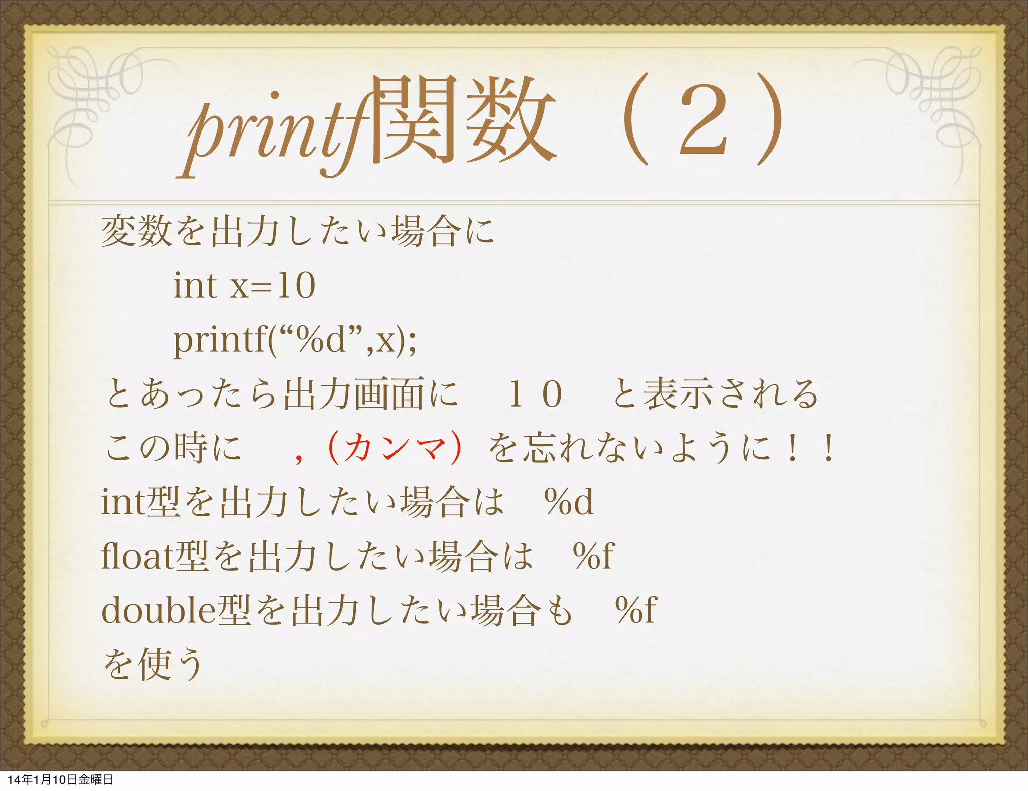 printf関数（２）
変数を出力したい場合に
int x=10
printf( %d ,x);
とあったら出力画面に １０ と表示される
この時に  ,（カンマ）を忘れないように！！
int型を出力したい場合は %d
ﬂoat型を出力したい場合は %f
double型を出力したい場合も %f
を使う

14年1月10日金曜日

 