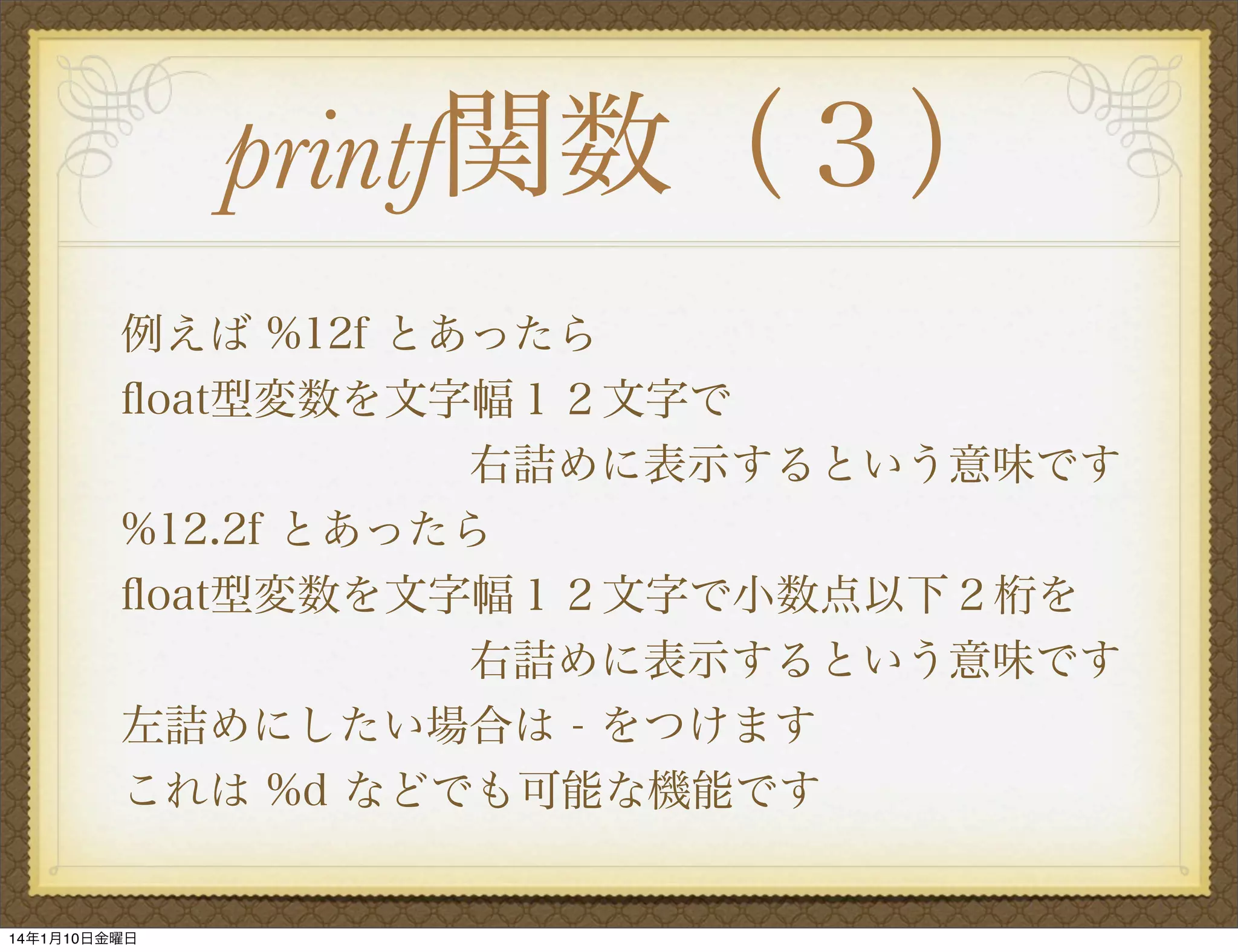 printf関数（３）
例えば %12f とあったら
ﬂoat型変数を文字幅１２文字で
        右詰めに表示するという意味です
%12.2f とあったら
ﬂoat型変数を文字幅１２文字で小数点以下２桁を
        右詰めに表示するという意味です
左詰めにしたい場合は - をつけます
これは %d などでも可能な機能です

14年1月10日金曜日

 
